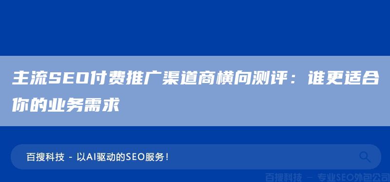 主流SEO付费推广渠道商横向测评：谁更适合你的业务需求(图1)